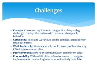 o Changes: Customer requirement changes. It is always a big
challenge to adopt the system with customer changeable
behavior.
o Complexity: Tools and workflows can be complex, especially for
large businesses.
o Weak leadership: Weak leadership could cause problems for any
CRM implementation plan.
o Poor communication: Poor communication can prevent sales.
o Poor usability: With a difficult interface for a user to navigate,
implementation can be fragmented or not entirely complete.
Challenges
 