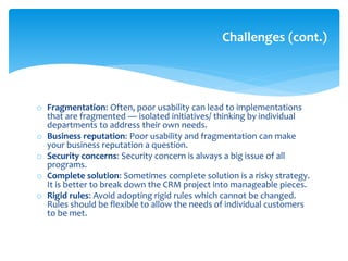 o Fragmentation: Often, poor usability can lead to implementations
that are fragmented — isolated initiatives/ thinking by individual
departments to address their own needs.
o Business reputation: Poor usability and fragmentation can make
your business reputation a question.
o Security concerns: Security concern is always a big issue of all
programs.
o Complete solution: Sometimes complete solution is a risky strategy.
It is better to break down the CRM project into manageable pieces.
o Rigid rules: Avoid adopting rigid rules which cannot be changed.
Rules should be flexible to allow the needs of individual customers
to be met.
Challenges (cont.)
 