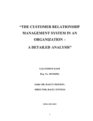 1
“THE CUSTOMER RELATIONSHIP
MANAGEMENT SYSTEM IN AN
ORGANIZATION -
A DETAILED ANALYSIS”
GAGANDEEP KAUR
Reg. No. 201304856
Guide: DR. RAJAT CHAUHAN,
DIRECTOR, BACK 2 FITNESS
SCDL 2013-2015
 