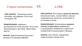 Старые механизмы VS e-CRM
СБОР ДАННЫХ. Регистрация в реальном времени,
виртуальные карты, личный кабинет, pop-up с
индивидуальным контентом, сегментация по
источникам на входе.
КОММУНИКАЦИИ. Использование широкого
спектра интерактивных механик для
стимулирования потребления и вовлечения
потребителей в коммуникацию с брендом.
КАНАЛЫ. omni-channel, определение
предпочитаемого канала связи.
СБОР ДАННЫХ. Письменные анкеты,
разговоры, расшифровка. Отсутствие
интеграций, API.
КОММУНИКАЦИИ. проблемы с
доставляемостью email-рассылок. Отсутствие
персонализации и триггеров. Примитивная
верстка.
КАНАЛЫ. Дорогая бумажная рассылка и
реклама по телевизору/oффлайн.
 