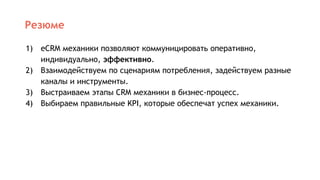 Резюме
1) eCRM механики позволяют коммуницировать оперативно,
индивидуально, эффективно.
2) Взаимодействуем по сценариям потребления, задействуем разные
каналы и инструменты.
3) Выстраиваем этапы CRM механики в бизнес-процесс.
4) Выбираем правильные KPI, которые обеспечат успех механики.
 