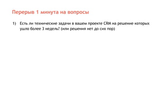 Перерыв 1 минута на вопросы
1) Есть ли технические задачи в вашем проекте CRM на решение которых
ушло более 3 недель? (или решения нет до сих пор)
 