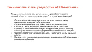 Технические этапы разработки eCRM-механики
1. Определите тип механики и ее процессы: вход, триггеры, схему
коммуникации, сценарии работы механики.
2. Определите данные, которые нужны для построения механики.
3. Составьте ТЗ для интеграции и согласуйте его с CTO заказчика.
4. Обеспечьте рабочей группе доступ к инструментам, данным, контенту.
5. Организуйте коммуникацию между разработчиками заказчика и студии.
6. Сделайте прототип с тестовыми данными, отработайте на нем сценарии
работы.
7. Наладьте поступление актуальных данных и правильную работу механики с
конечными шаблонами.
Предположим, что мы знаем цель механики и разработали креатив,
который обеспечит вовлечение участников. Что нужно сделать дальше?
 