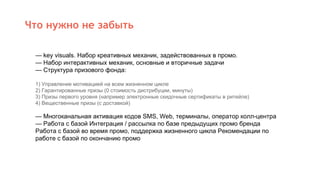 Что нужно не забыть
— key visuals. Набор креативных механик, задействованных в промо.
— Набор интерактивных механик, основные и вторичные задачи
— Структура призового фонда:
1) Управление мотивацией на всем жизненном цикле
2) Гарантированные призы (0 стоимость дистрибуции, минуты)
3) Призы первого уровня (например электронные скидочные сертификаты в ритейле)
4) Вещественные призы (с доставкой)
— Многоканальная активация кодов SMS, Web, терминалы, оператор колл-центра
— Работа с базой Интеграция / рассылка по базе предыдущих промо бренда
Работа с базой во время промо, поддержка жизненного цикла Рекомендации по
работе с базой по окончанию промо
 