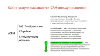 Какие услуги называются CRM-коммуникациями
Customer Relationship Management —
клиентоцентрическая философия бизнеса,
преследующая цель максимизации выручки, прибыли
и удовлетворения потребителей» .
SMS/Email рассылки
Сбор базы
Стимулирующие
механики
eCRM
Базовый смысл CRM — центром всей философии
бизнеса является потребитель, а основными
направлениями деятельности являются меры по
стимулированию потребления, поддержке
эффективного маркетинга, и осуществлению
двунаправленного диалога с потребителями.
Современный цифровой eCRM-маркетинг — стал
ядром и стратегической платформой для осуществления
коммуникаций бренда с потребителями, зачастую
сравнимой или превосходящий по своей эффективности
традиционную медийную рекламу.
 