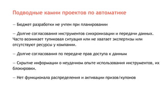 Подводные камни проектов по автоматике
— Бюджет разработки не учтен при планировании
— Долгие согласования инструментов синхронизации и передачи данных.
Часто возникает тупиковая ситуация или не хватает экспертизы или
отсутствуют ресурсы у компании.
— Долгие согласования по передаче прав доступа к данным
— Скрытие информации о неудачном опыте использования инструментов, их
блокировки.
— Нет функционала распределения и активации призов/купонов
 
