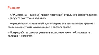 Резюме
— CRM механика — сложный проект, требующий отдельного бюджета для нас
и ресурсов со стороны заказчика.
— Определившись с механикой нужно собрать все составляющие проекта и
правильно выстроить коммуникацию в рабочей группе.
— При разработке следует учитывать подводные камни, обращаться за
помощью к коллегам.
 