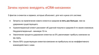 Зачем нужно внедрять eCRM-механики
5 фактов о клиентах и сервисе, которые объясняют, для чего нужна crm система:
● Затраты на привлечение нового клиента в среднем в пять раз больше, чем на
удержание существующего.
● Удовлетворенный клиент расскажет об удачной покупке в среднем 5-ти своим знакомым.
Неудовлетворенный - минимум 10-ти.
● Увеличение процента удержания клиентов на 5% увеличивает прибыль компании на
50-100%.
● Около 50% существующих клиентов компании не прибыльны из-за неэффективного
взаимодействия с ними.
 