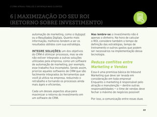 // CRM: Atraia, fidelize e satisfaça mais clientes
22
automação de marketing, como o Hubspot
ou a Resultados Digitais. Quanto mais
informação, melhores tendem a ser os
resultados obtidos com sua estratégia.
Integre soluções: um dos objetivos
do CRM é otimizar processos, mas se ele
não estiver integrado a outras soluções
utilizadas pela empresa, como um software
de automação de marketing, por exemplo,
esse trabalho fica incompleto. Sendo assim,
priorize aqueles softwares de CRM que são
facilmente integrados às ferramentas que
você já utiliza na empresa, reduzindo o
retrabalho e tornando os processos ainda
mais ágeis e eficientes.
Cada um desses aspectos atua para
maximizar o retorno do investimento em
um software de CRM.
Mas lembre-se: o investimento não é
apenas o dinheiro. Na hora de calcular
o ROI, considere também o tempo de
definição das estratégias, tempo de
treinamento e outros gastos que podem
ser necessários na implementação dessa
tecnologia.
Reduza conflitos entre
Marketing e Vendas
Essa é uma premissa básica do Inbound
Marketing que deve ser levada em
consideração em toda empresa!
Enquanto o marketing é responsável pelo
atração e manutenção — dentre outras
responsabilidades — o time de vendas deve
fechar o máximo de negócios possível!
Por isso, a comunicação entre essas duas
6 | Maximização do seu ROI
(Retorno Sobre Investimento)
 