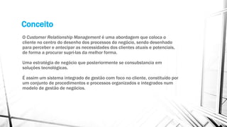 Conceito
O Customer Relationship Management é uma abordagem que coloca o
cliente no centro do desenho dos processos do negócio, sendo desenhado
para perceber e antecipar as necessidades dos clientes atuais e potenciais,
de forma a procurar supri-las da melhor forma.
Uma estratégia de negócio que posteriormente se consubstancia em
soluções tecnológicas.
É assim um sistema integrado de gestão com foco no cliente, constituído por
um conjunto de procedimentos e processos organizados e integrados num
modelo de gestão de negócios.
 