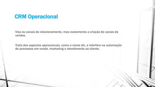 CRM Operacional
Visa os canais de relacionamento, mas exatamente a criação de canais de
vendas.
Trata dos aspectos operacionais, como o nome diz, e interfere na automação
de processos em venda, marketing e atendimento ao cliente.
 