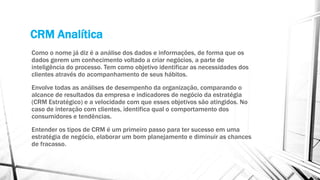 CRM Analítica
Como o nome já diz é a análise dos dados e informações, de forma que os
dados gerem um conhecimento voltado a criar negócios, a parte de
inteligência do processo. Tem como objetivo identificar as necessidades dos
clientes através do acompanhamento de seus hábitos.
Envolve todas as análises de desempenho da organização, comparando o
alcance de resultados da empresa e indicadores de negócio da estratégia
(CRM Estratégico) e a velocidade com que esses objetivos são atingidos. No
caso de interação com clientes, identifica qual o comportamento dos
consumidores e tendências.
Entender os tipos de CRM é um primeiro passo para ter sucesso em uma
estratégia de negócio, elaborar um bom planejamento e diminuir as chances
de fracasso.
 