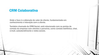 CRM Colaborativa
Onde o foco é a obtenção do valor do cliente, fundamentada em
conhecimento e interação com o cliente.
Também chamado de CRM Social, está relacionado com os pontos de
contato da empresa com clientes e parceiros, como contato telefônico, chat,
e-mail, autoatendimento e redes sociais.
 