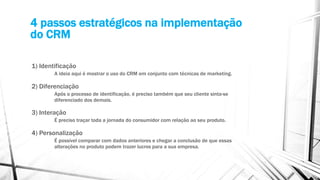 4 passos estratégicos na implementação
do CRM
1) Identificação
A ideia aqui é mostrar o uso do CRM em conjunto com técnicas de marketing.
2) Diferenciação
Após o processo de identificação, é preciso também que seu cliente sinta-se
diferenciado dos demais.
3) Interação
É preciso traçar toda a jornada do consumidor com relação ao seu produto.
4) Personalização
É possível comparar com dados anteriores e chegar a conclusão de que essas
alterações no produto podem trazer lucros para a sua empresa.
 