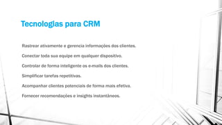 Tecnologias para CRM
Rastrear ativamente e gerencia informações dos clientes.
Conectar toda sua equipe em qualquer dispositivo.
Controlar de forma inteligente os e-mails dos clientes.
Simplificar tarefas repetitivas.
Acompanhar clientes potenciais de forma mais efetiva.
Fornecer recomendações e insights instantâneos.
 