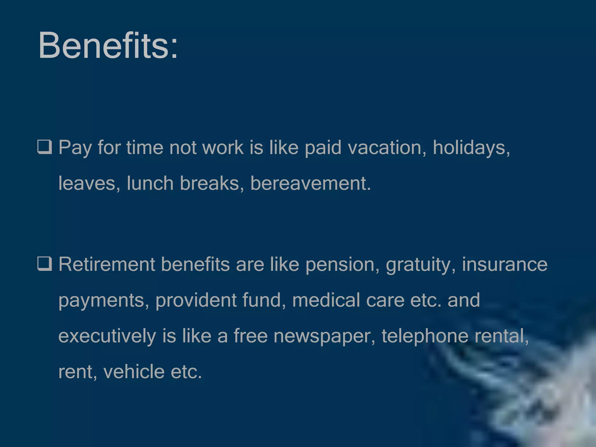 Benefits:
 Pay for time not work is like paid vacation, holidays,
leaves, lunch breaks, bereavement.
 Retirement benefits are like pension, gratuity, insurance
payments, provident fund, medical care etc. and
executively is like a free newspaper, telephone rental,
rent, vehicle etc.
 