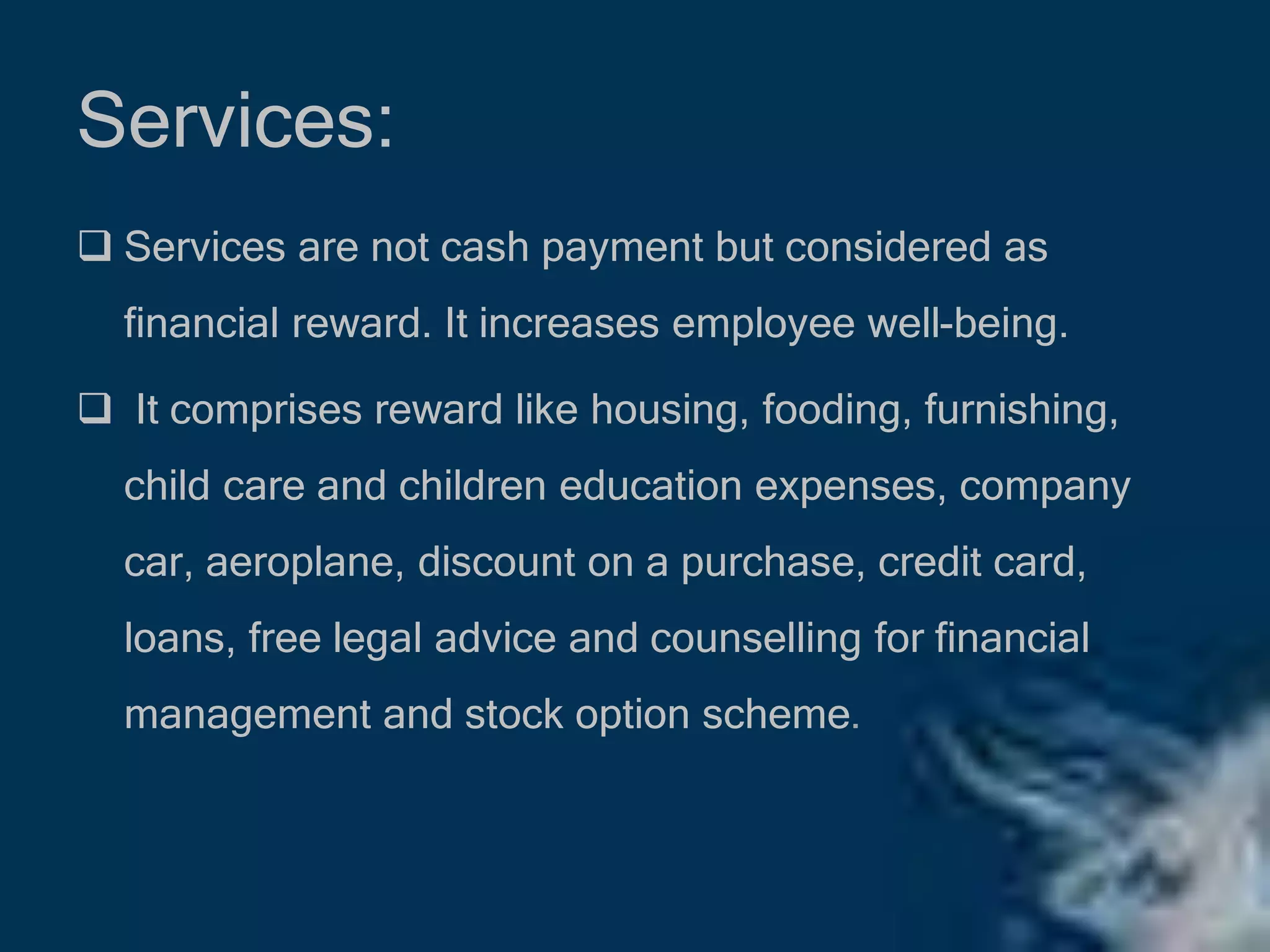 Services:
 Services are not cash payment but considered as
financial reward. It increases employee well-being.
 It comprises reward like housing, fooding, furnishing,
child care and children education expenses, company
car, aeroplane, discount on a purchase, credit card,
loans, free legal advice and counselling for financial
management and stock option scheme.
 