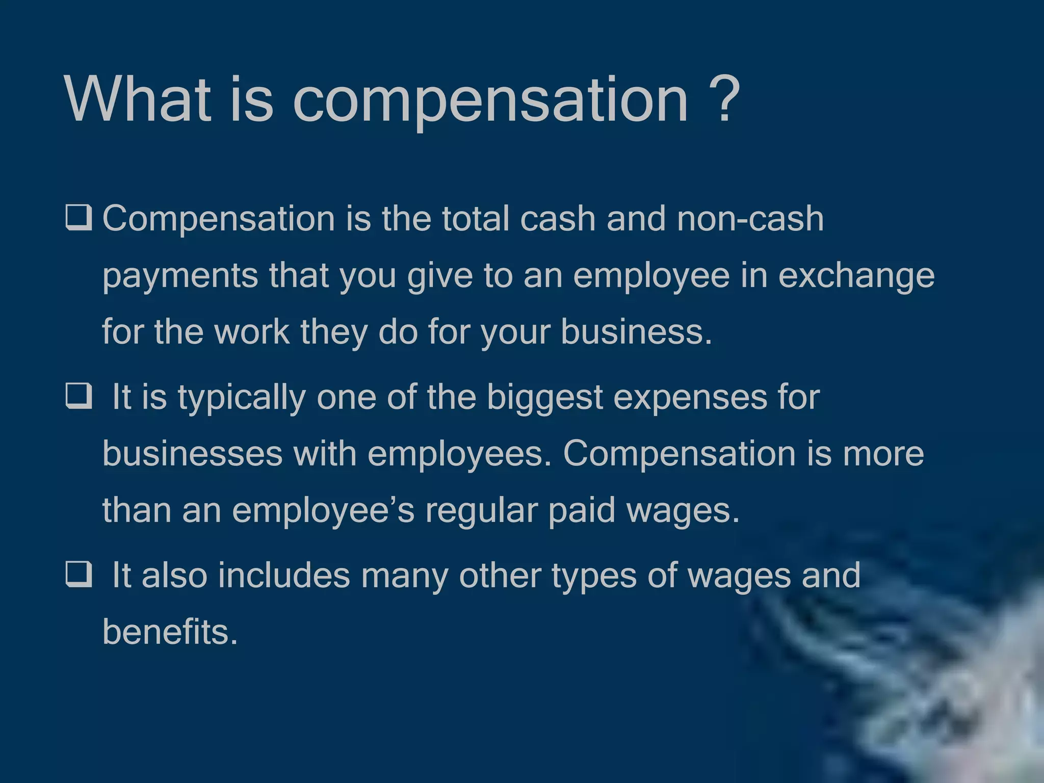 What is compensation ?
 Compensation is the total cash and non-cash
payments that you give to an employee in exchange
for the work they do for your business.
 It is typically one of the biggest expenses for
businesses with employees. Compensation is more
than an employee’s regular paid wages.
 It also includes many other types of wages and
benefits.
 