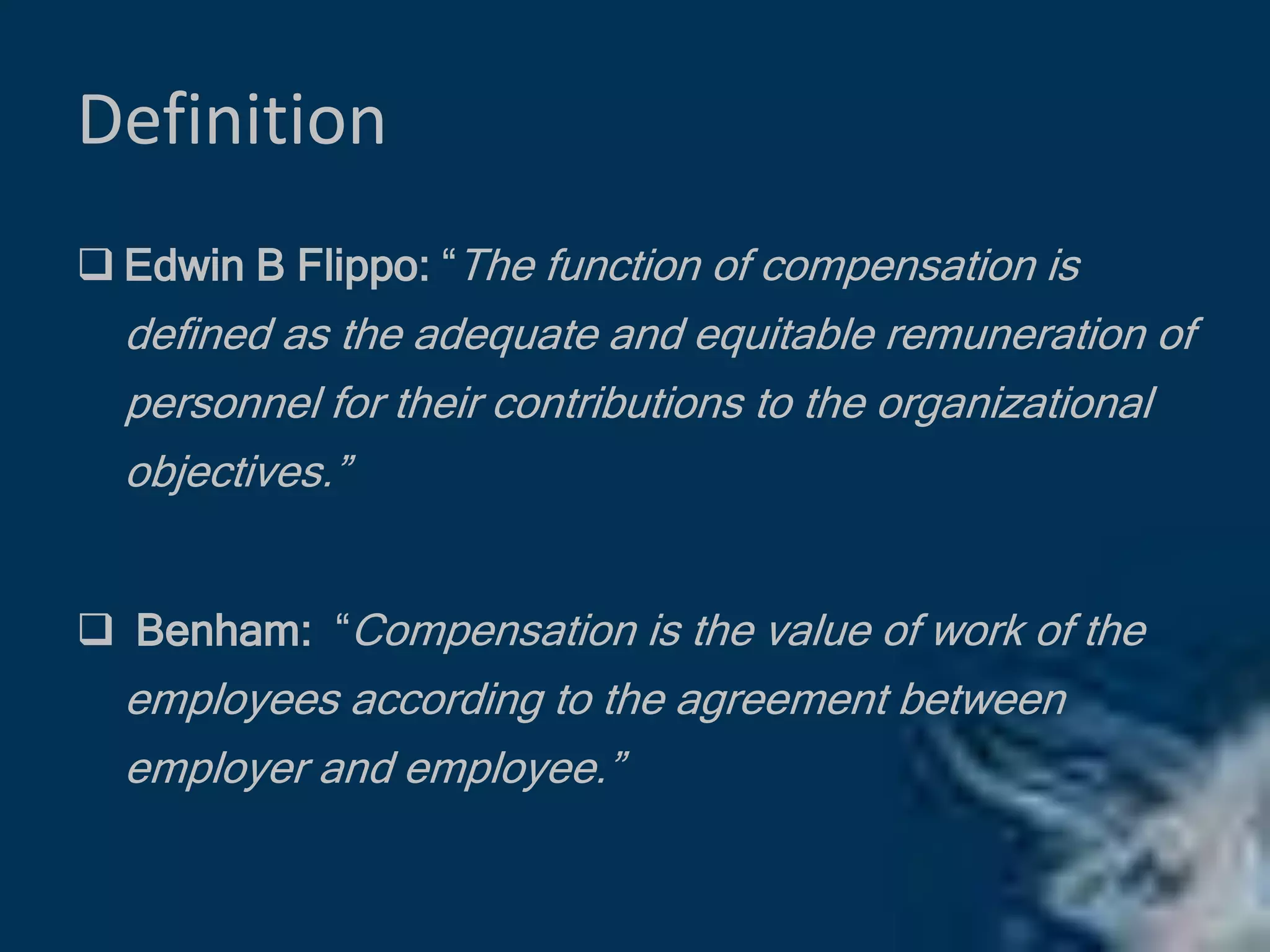 Definition
 Edwin B Flippo: “The function of compensation is
defined as the adequate and equitable remuneration of
personnel for their contributions to the organizational
objectives.”
 Benham: “Compensation is the value of work of the
employees according to the agreement between
employer and employee.”
 