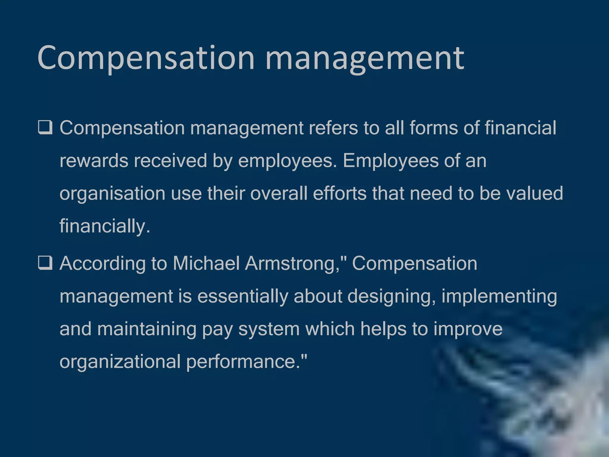 Compensation management
 Compensation management refers to all forms of financial
rewards received by employees. Employees of an
organisation use their overall efforts that need to be valued
financially.
 According to Michael Armstrong," Compensation
management is essentially about designing, implementing
and maintaining pay system which helps to improve
organizational performance."
 