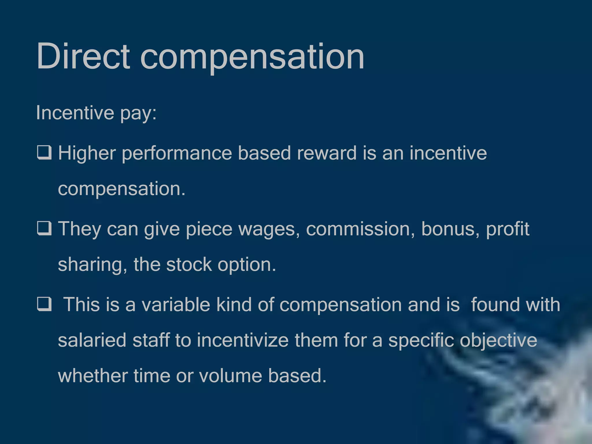 Direct compensation
Incentive pay:
 Higher performance based reward is an incentive
compensation.
 They can give piece wages, commission, bonus, profit
sharing, the stock option.
 This is a variable kind of compensation and is found with
salaried staff to incentivize them for a specific objective
whether time or volume based.
 