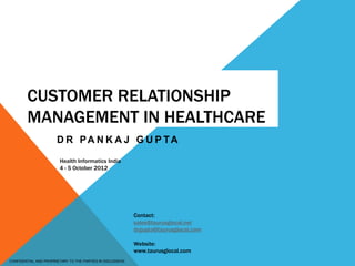 CONFIDENTIAL AND PROPRIETARY TO THE PARTIES IN DISCUSSION.
CUSTOMER RELATIONSHIP
MANAGEMENT IN HEALTHCARE
D R PA N K A J G U P TA
Health Informatics India
4 - 5 October 2012
Contact:
sales@taurusglocal.net
drgupta@taurusglocal.com
Website:
www.taurusglocal.com
 