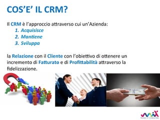 COS’E’	IL	CRM?	
Il	CRM	è	l’approccio	a,raverso	cui	un’Azienda:	
1.  Acquisisce		
2.  Man/ene		
3.  Sviluppa		
la	Relazione	con	il	Cliente	con	l’obie7vo	di	o,enere	un	
incremento	di	Fa5urato	e	di	Proﬁ5abilità	a,raverso	la	
ﬁdelizzazione.	
 