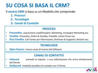 SU	COSA	SI	BASA	IL	CRM?	
Il	nostro	CRM	si	basa	su	un	Modello	che	comprende:	
1.  Processi	
2.  Tecnologie	
3.  Canali	di	Conta=o	
PROCESSI	
•  Prevendita:	acquisizione	Lead/Prospect,	MarkeDng,	Campagne	MarkeDng	ecc.	
•  Vendita:	PrevenDvi,	Ordini	di	Vendita,	Prodo7,	LisDno	Prezzi	ecc.	
•  Post	Vendita:	Call	Center	per	Informazioni,	Richieste	di	Supporto,	Reclami	ecc.	
TECNOLOGIE	
•  Open	Source:	nessun	costo	di	Licenza	del	SoLware	
CANALI	DI	CONTATTO	
•  Inbound:	 	prevede	la	risposta	 	a	una	sollecitazione	che	arriva	dire,amente	
dal	Cliente	
•  Outbound:	modalità	proa7va	di	conta,o	con	il	Cliente	
 