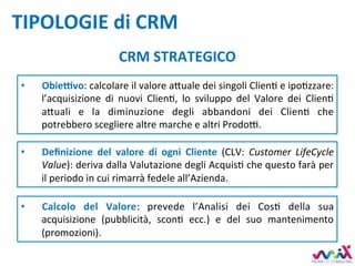 TIPOLOGIE	di	CRM	
CRM	STRATEGICO	
•  Deﬁnizione	 del	 valore	 di	 ogni	 Cliente	 (CLV:	 Customer	 LifeCycle	
Value):	deriva	dalla	Valutazione	degli	AcquisD	che	questo	farà	per	
il	periodo	in	cui	rimarrà	fedele	all’Azienda.	
•  Calcolo	 del	 Valore:	 prevede	 l’Analisi	 dei	 CosD	 della	 sua	
acquisizione	 (pubblicità,	 sconD	 ecc.)	 e	 del	 suo	 mantenimento	
(promozioni).		
•  ObieKvo:	calcolare	il	valore	a,uale	dei	singoli	ClienD	e	ipoDzzare:	
l’acquisizione	 di	 nuovi	 ClienD,	 lo	 sviluppo	 del	 Valore	 dei	 ClienD	
a,uali	 e	 la	 diminuzione	 degli	 abbandoni	 dei	 ClienD	 che	
potrebbero	scegliere	altre	marche	e	altri	Prodo7.	
 