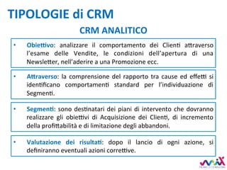 TIPOLOGIE	di	CRM	
CRM	ANALITICO	
•  A5raverso:	la	comprensione	del	rapporto	tra	cause	ed	eﬀe7	si	
idenDﬁcano	 comportamenD	 standard	 per	 l’individuazione	 di	
SegmenD.	
•  SegmenM:	sono	desDnatari	dei	piani	di	intervento	che	dovranno	
realizzare	 gli	 obie7vi	 di	 Acquisizione	 dei	 ClienD,	 di	 incremento	
della	proﬁ,abilità	e	di	limitazione	degli	abbandoni.		
•  ObieKvo:	 analizzare	 il	 comportamento	 dei	 ClienD	 a,raverso	
l’esame	 delle	 Vendite,	 le	 condizioni	 dell’apertura	 di	 una	
Newsle,er,	nell’aderire	a	una	Promozione	ecc.	
•  Valutazione	 dei	 risultaM:	 dopo	 il	 lancio	 di	 ogni	 azione,	 si	
deﬁniranno	eventuali	azioni	corre7ve.		
 