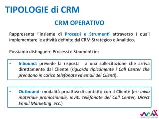 TIPOLOGIE	di	CRM	
CRM	OPERATIVO	
•  Inbound:	 prevede	 la	 risposta	 	 a	 una	 sollecitazione	 che	 arriva	
dire,amente	 dal	 Cliente	 (riguarda	 4picamente	 i	 Call	 Center	 che	
prendono	in	carico	telefonate	ed	email	dei	Clien4).	
•  Outbound:	modalità	proa7va	di	conta,o	con	il	Cliente	(es:	invio	
materiale	 promozionale,	 invi4,	 telefonate	 del	 Call	 Center,	 Direct	
Email	Marke4ng		ecc.)		
Rappresenta	 l’insieme	 di	 Processi	 e	 StrumenM	 a,raverso	 i	 quali	
implementare	le	a7vità	deﬁnite	dal	CRM	Strategico	e	AnaliDco.	
	
Possiamo	disDnguere	Processi	e	StrumenD	in:	
 