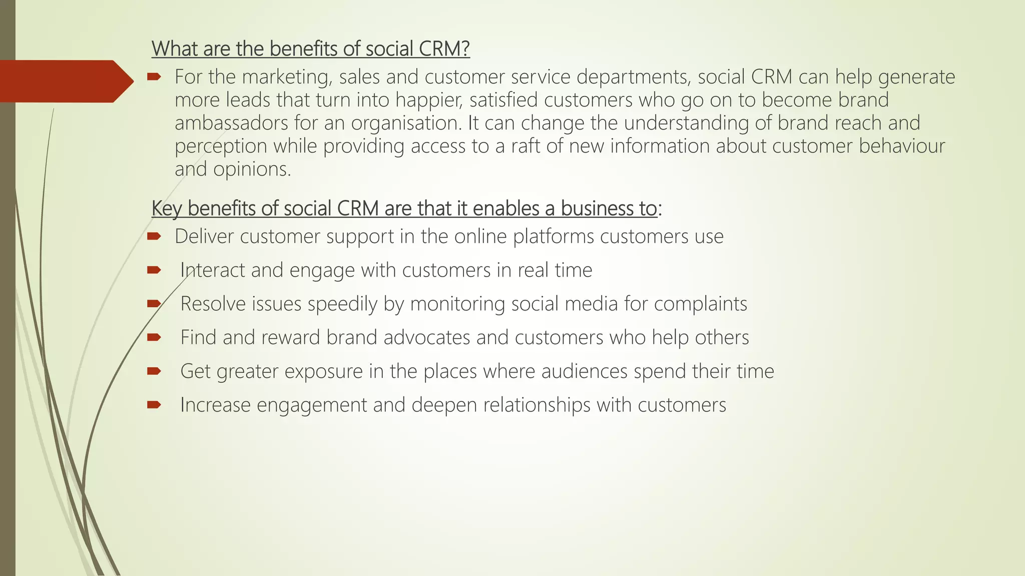 What are the benefits of social CRM?
 For the marketing, sales and customer service departments, social CRM can help generate
more leads that turn into happier, satisfied customers who go on to become brand
ambassadors for an organisation. It can change the understanding of brand reach and
perception while providing access to a raft of new information about customer behaviour
and opinions.
Key benefits of social CRM are that it enables a business to:
 Deliver customer support in the online platforms customers use
 Interact and engage with customers in real time
 Resolve issues speedily by monitoring social media for complaints
 Find and reward brand advocates and customers who help others
 Get greater exposure in the places where audiences spend their time
 Increase engagement and deepen relationships with customers
 