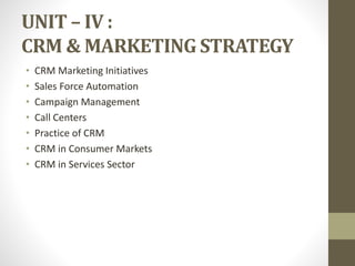 UNIT – IV :
CRM & MARKETING STRATEGY
• CRM Marketing Initiatives
• Sales Force Automation
• Campaign Management
• Call Centers
• Practice of CRM
• CRM in Consumer Markets
• CRM in Services Sector
 