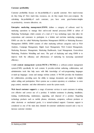 Dr. Bakhtiyari/CRM Page 10
Customer profitability
Customer profitability focuses on the profitability of a specific customer. How much revenue
do they bring in? How much time, resources, etc. do they require from your company By
calculating the profitability of each customer, you have some great business insights
on productivity, resource allocation, etc.
Enterprise marketing management (EMM) defines a category of software used by
marketing operations to manage their end-to-end internal processes. EMM is subset of
Marketing Technologies which consists of a total of 3 key technology types that allow for
corporations and customers to participate in a holistic and real-time marketing campaign.
EMM can also be called Marketing Operations Management (MOM) or Marketing Resource
Management (MRM). EMM consists of other marketing software categories such as Web
Analytics, Campaign Management, Digital Asset Management, Web Content Management,
Marketing Resource Management, Marketing Dashboards, Lead Management, Event-driven
Marketing, Predictive Modelling and more. The goal of deploying and using EMM is to
improve both the efficiency and effectiveness of marketing by increasing operational
efficiency
A web content management system (WCM or WCMS) is a software content management
system (CMS) specifically for web content. It provides website authoring, collaboration, and
administration tools that help users with little knowledge of web programming languages
or mark-up languages create and manage website content. A WCMS provides the foundation
for collaboration, providing users the ability to manage documents and output for multiple
author editing and participation. Most systems use a content repository or a database to store
page content, metadata and other information assets the system needs.
Web based customer support is a range of customer services to assist customers in making
cost effective and correct use of a product. It includes assistance in planning, installation,
training, troubleshooting, maintenance, upgrading, and disposal of a product. Regarding
technology products such as mobile phones, televisions, computers, software products or
other electronic or mechanical goods, it is termed technical support. Customer support is
considered as one of the main data channels for customer satisfaction research and a way to
increase customer retention
 