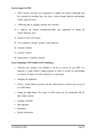 Dr. Bakhtiyari/CRM Page 12
Desired output in CRM
1. CRM software will help your organisation to maintain and improve relationship with
the customers by providing them with better services through enhanced understanding
of their needs and wants.
2. CRM must help in acquiring potential new customers
3. It improves the internal communication within your organisation by linking the
various functional areas
4. Increase of sales and revenues
5. Core competency through customer centric approach
6. Customer retention
7. Customer referrals
8. Empowerment of internal customers
Issues in planning CRM Output (CRM Challenges)
 Achieving User Adoption User Adoption is the key to success for any CRM. It is
important to design effective training programs in order to provide an understanding
to end-users for them to be able to effectively use the system.
 Managing the application
 Process, Clearly defined processes and their enforcement are critical to the success of
any CRM rollout
 Finding the Right Partner The results of CRM success go up considerably with the
right solution partner.
 Changing old habits
 Data importing
 Integrations
 Special requirements
 