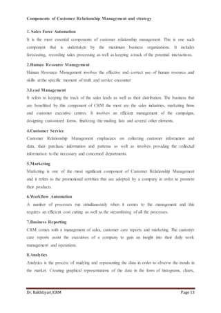 Dr. Bakhtiyari/CRM Page 13
Components of Customer Relationship Management and strategy
1. Sales Force Automation
It is the most essential components of customer relationship management. This is one such
component that is undertaken by the maximum business organizations. It includes
forecasting, recording sales processing as well as keeping a track of the potential interactions.
2.Human Resource Management
Human Resource Management involves the effective and correct use of human resource and
skills at the specific moment of truth and service encounter
3.Lead Management
It refers to keeping the track of the sales leads as well as their distribution. The business that
are benefitted by this component of CRM the most are the sales industries, marketing firms
and customer executive centres. It involves an efficient management of the campaigns,
designing customized forms, finalizing the mailing lists and several other elements.
4.Customer Service
Customer Relationship Management emphasizes on collecting customer information and
data, their purchase information and patterns as well as involves providing the collected
information to the necessary and concerned departments.
5.Marketing
Marketing is one of the most significant component of Customer Relationship Management
and it refers to the promotional activities that are adopted by a company in order to promote
their products.
6.Workflow Automation
A number of processes run simultaneously when it comes to the management and this
requires an efficient cost cutting as well as the streamlining of all the processes.
7.Business Reporting
CRM comes with a management of sales, customer care reports and marketing. The customer
care reports assist the executives of a company to gain an insight into their daily work
management and operations.
8.Analytics
Analytics is the process of studying and representing the data in order to observe the trends in
the market. Creating graphical representations of the data in the form of histograms, charts,
 