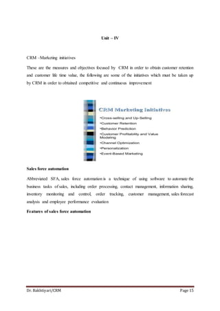 Dr. Bakhtiyari/CRM Page 15
Unit – IV
CRM –Marketing initiatives
These are the measures and objectives focused by CRM in order to obtain customer retention
and customer life time value, the following are some of the initiatives which must be taken up
by CRM in order to obtained competitive and continuous improvement
Sales force automation
Abbreviated SFA, sales force automation is a technique of using software to automate the
business tasks of sales, including order processing, contact management, information sharing,
inventory monitoring and control, order tracking, customer management, sales forecast
analysis and employee performance evaluation
Features of sales force automation
 