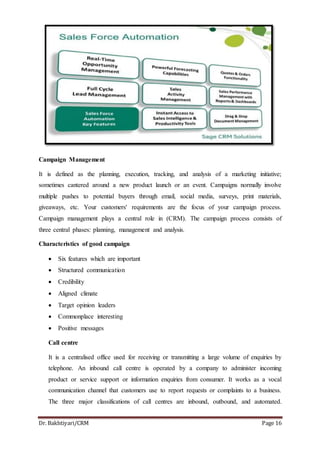Dr. Bakhtiyari/CRM Page 16
Campaign Management
It is defined as the planning, execution, tracking, and analysis of a marketing initiative;
sometimes cantered around a new product launch or an event. Campaigns normally involve
multiple pushes to potential buyers through email, social media, surveys, print materials,
giveaways, etc. Your customers' requirements are the focus of your campaign process.
Campaign management plays a central role in (CRM). The campaign process consists of
three central phases: planning, management and analysis.
Characteristics of good campaign
 Six features which are important
 Structured communication
 Credibility
 Aligned climate
 Target opinion leaders
 Commonplace interesting
 Positive messages
Call centre
It is a centralised office used for receiving or transmitting a large volume of enquiries by
telephone. An inbound call centre is operated by a company to administer incoming
product or service support or information enquiries from consumer. It works as a vocal
communication channel that customers use to report requests or complaints to a business.
The three major classifications of call centres are inbound, outbound, and automated.
 