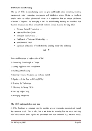 Dr. Bakhtiyari/CRM Page 18
CRM in the manufacturing
The use of CRM in manufacturing sector can give useful insights about operations, inventory
management, order processing, warehousing and distribution chains. Having an intelligent
supply chain can deliver phenomenal results as it empowers firms to manage production
schedules. Companies are leveraging CRM for Manufacturing Industry to streamline their
business processes and deliver unparalleled customer service. Reasons for using CRM
 Accurate Demand Forecasting. ...
 Improved Product Quality. ...
 Intelligent Supply Chain. ...
 Enrichment of Customer Relationships. ...
 More Business Won.
 Expansion of business by word of mouth, Creating brand value and image
Unit – V
Issues and Problems in implementing CRM
1: Convincing Your People to Change
2: Getting Approval from Management
3: Handling Data Security
4: Leaving Favoured Programs and Software Behind
5: Dealing with the Time and Cost of CRM
6: Trusting the Technology
7: Choosing the Wrong CRM
8: Lacking Scope Clarity
9: Managing Integrations
The CRM implementation road map
A CRM Roadmap is a strategic plan that identifies how an organization can meet and exceed
its customers' needs. This includes, but is not limited to, assessing how the sales, marketing
and service entities work together to gain insight from their customers (e.g. purchase history,
 