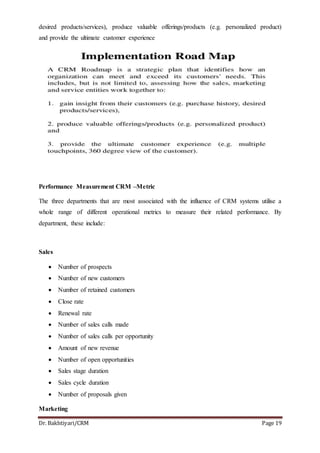 Dr. Bakhtiyari/CRM Page 19
desired products/services), produce valuable offerings/products (e.g. personalized product)
and provide the ultimate customer experience
Performance Measurement CRM –Metric
The three departments that are most associated with the influence of CRM systems utilise a
whole range of different operational metrics to measure their related performance. By
department, these include:
Sales
 Number of prospects
 Number of new customers
 Number of retained customers
 Close rate
 Renewal rate
 Number of sales calls made
 Number of sales calls per opportunity
 Amount of new revenue
 Number of open opportunities
 Sales stage duration
 Sales cycle duration
 Number of proposals given
Marketing
 