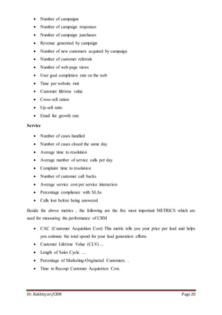 Dr. Bakhtiyari/CRM Page 20
 Number of campaigns
 Number of campaign responses
 Number of campaign purchases
 Revenue generated by campaign
 Number of new customers acquired by campaign
 Number of customer referrals
 Number of web page views
 User goal completion rate on the web
 Time per website visit
 Customer lifetime value
 Cross-sell ration
 Up-sell ratio
 Email list growth rate
Service
 Number of cases handled
 Number of cases closed the same day
 Average time to resolution
 Average number of service calls per day
 Complaint time to resolution
 Number of customer call backs
 Average service cost per service interaction
 Percentage compliance with SLAs
 Calls lost before being answered
Beside the above metrics , the following are the five most important METRICS which are
used for measuring the performance of CRM
 CAC (Customer Acquisition Cost) This metric tells you your price per lead and helps
you estimate the total spend for your lead generation efforts.
 Customer Lifetime Value (CLV) ...
 Length of Sales Cycle. ...
 Percentage of Marketing-Originated Customers. .
 Time to Recoup Customer Acquisition Cost.
 