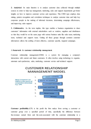 Dr. Bakhtiyari/CRM Page 3
2. Analytical. Its main function is to analyze customer data collected through multiple
sources in order to help top management, marketing, sales and support departments get better
insights on how to improve customer service and experience. This CRM type employs data
mining, pattern recognition and correlation techniques to analyze customer data and help key
corporate people in the making of informed decisions, determining campaign effectiveness,
and improving sales support.
3. Collaborative. As the term implies, this type enables a business organization to share
customers’ information with external stakeholders such as vendors, suppliers and distributors
so that they would be on the same page with various business units like sales team, marketing
team, technical and support team. Uniting all these groups through common customer
information allows the crafting of more effective, customer specific, targeted campaigns.
A framework for customer relationship management.
Customer relationship management (CRM) is a system for managing a company's
interactions with current and future customers. It often involves using technology to organize,
automate and synchronize, sales, marketing, customer service and technical support.
Customer profitability (CP) is the profit the firm makes from serving a customer or
customer group over a specified period of time, specifically the difference between
the revenues earned from and the costs associated with the customer relationship in a
 