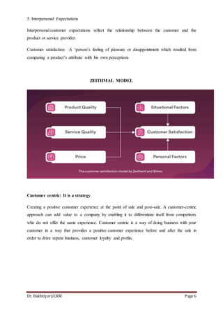 Dr. Bakhtiyari/CRM Page 6
5. Interpersonal Expectations
Interpersonal customer expectations reflect the relationship between the customer and the
product or service provider.
Customer satisfaction A ‘person’s feeling of pleasure or disappointment which resulted from
comparing a product’s attribute with his own perceptions
ZEITHMAL MODEL
Customer centric: It is a strategy
Creating a positive consumer experience at the point of sale and post-sale. A customer-centric
approach can add value to a company by enabling it to differentiate itself from competitors
who do not offer the same experience. Customer centric is a way of doing business with your
customer in a way that provides a positive customer experience before and after the sale in
order to drive repeat business, customer loyalty and profits.
 
