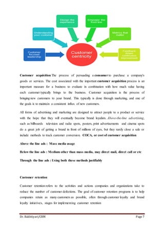 Dr. Bakhtiyari/CRM Page 7
Customer acquisition The process of persuading a consumer to purchase a company's
goods or services. The cost associated with the important customer acquisition process is an
important measure for a business to evaluate in combination with how much value having
each customer typically brings to the business. Customer acquisition is the process of
bringing new customers to your brand. This typically is done through marketing, and one of
the goals is to maintain a consistent influx of new customers.
All forms of advertising and marketing are designed to attract people to a product or service
with the hope that they will eventually become brand loyalists. Above-the-line advertising,
such as billboards television and radio spots, posters, print advertisements and cinema spots
do a great job of getting a brand in front of millions of eyes, but they rarely close a sale or
include methods to track customer conversion. COCA, or cost of customer acquisition
Above the line ads : Mass media usage
Below the line ads : Medium other than mass media, may direct mail, direct call or etc
Through the line ads : Using both these methods justifiably
Customer retention
Customer retention refers to the activities and actions companies and organizations take to
reduce the number of customer defections. The goal of customer retention programs is to help
companies retain as many customers as possible, often through customer loyalty and brand
loyalty initiatives, stages for implementing customer retention
 