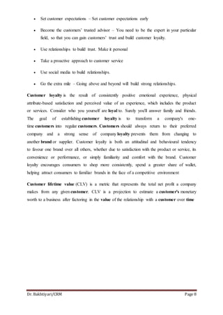 Dr. Bakhtiyari/CRM Page 8
 Set customer expectations – Set customer expectations early
 Become the customers’ trusted advisor – You need to be the expert in your particular
field, so that you can gain customers’ trust and build customer loyalty.
 Use relationships to build trust. Make it personal
 Take a proactive approach to customer service
 Use social media to build relationships.
 Go the extra mile – Going above and beyond will build strong relationships.
Customer loyalty is the result of consistently positive emotional experience, physical
attribute-based satisfaction and perceived value of an experience, which includes the product
or services. Consider who you yourself are loyal to. Surely you'll answer family and friends.
The goal of establishing customer loyalty is to transform a company's one-
time customers into regular customers. Customers should always return to their preferred
company and a strong sense of company loyalty prevents them from changing to
another brand or supplier. Customer loyalty is both an attitudinal and behavioural tendency
to favour one brand over all others, whether due to satisfaction with the product or service, its
convenience or performance, or simply familiarity and comfort with the brand. Customer
loyalty encourages consumers to shop more consistently, spend a greater share of wallet,
helping attract consumers to familiar brands in the face of a competitive environment
Customer lifetime value (CLV) is a metric that represents the total net profit a company
makes from any given customer. CLV is a projection to estimate a customer's monetary
worth to a business after factoring in the value of the relationship with a customer over time
 