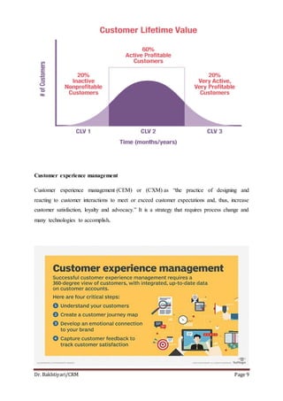 Dr. Bakhtiyari/CRM Page 9
Customer experience management
Customer experience management (CEM) or (CXM) as “the practice of designing and
reacting to customer interactions to meet or exceed customer expectations and, thus, increase
customer satisfaction, loyalty and advocacy.” It is a strategy that requires process change and
many technologies to accomplish.
 