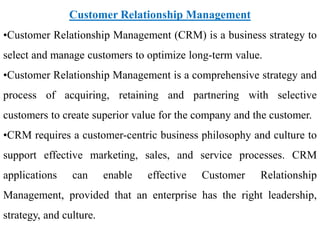 Customer Relationship Management
•Customer Relationship Management (CRM) is a business strategy to
select and manage customers to optimize long-term value.
•Customer Relationship Management is a comprehensive strategy and
process of acquiring, retaining and partnering with selective
customers to create superior value for the company and the customer.
•CRM requires a customer-centric business philosophy and culture to
support effective marketing, sales, and service processes. CRM
applications can enable effective Customer Relationship
Management, provided that an enterprise has the right leadership,
strategy, and culture.
 