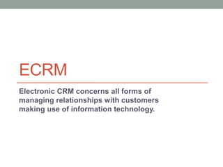 ECRM
Electronic CRM concerns all forms of
managing relationships with customers
making use of information technology.
 