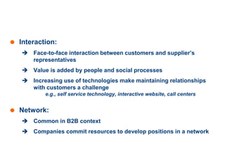 Relationship Marketing
 Interaction:
 Face-to-face interaction between customers and supplier’s
representatives
 Value is added by people and social processes
 Increasing use of technologies make maintaining relationships
with customers a challenge
e.g., self service technology, interactive website, call centers
 Network:
 Common in B2B context
 Companies commit resources to develop positions in a network
 