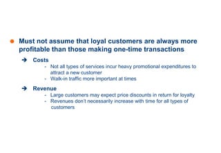 Assessing the Value of a Loyal
Customer
 Must not assume that loyal customers are always more
profitable than those making one-time transactions
 Costs
- Not all types of services incur heavy promotional expenditures to
attract a new customer
- Walk-in traffic more important at times
 Revenue
- Large customers may expect price discounts in return for loyalty
- Revenues don’t necessarily increase with time for all types of
customers
 